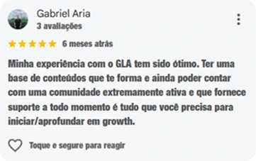 Avaliação de Gabriel Aria, cinco estrelas: Minha experiência com o GLA tem sido ótimo. Ter uma base de conteúdos que te forma e ainda poder contar com uma comunidade extremamente ativa e que fornece suporte a todo momento é tudo que você precisa para iniciar/aprofundar em growth.