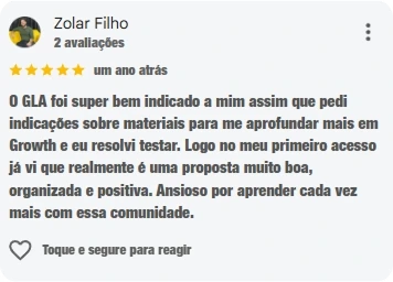 Avaliação de Zolar Filho, cinco estrelas: O GLA foi super bem indicado a mim assim que pedi indicações sobre materiais para me aprofundar mais em Growth e eu resolvi testar. Logo no meu primeiro acesso já vi que realmente é uma proposta muito boa, organizada e positiva. Ansioso por aprender cada vez mais com essa comunidade.